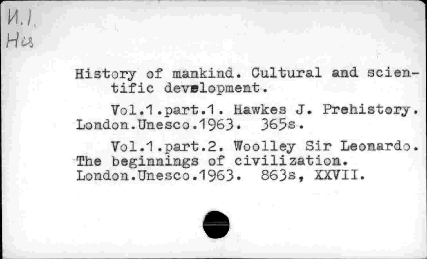 ﻿MJ, Hu
History of mankind. Cultural and scientific development.
Vol.1.part.1. Hawkes J. Prehistory. London.Unesco.1963• 365s*
Vol.1.part.2. Woolley Sir Leonardo. The beginnings of civilization. London.Unesco.1963» 863s, XXVII.